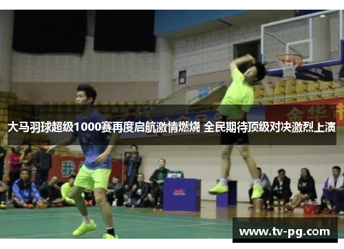 大马羽球超级1000赛再度启航激情燃烧 全民期待顶级对决激烈上演