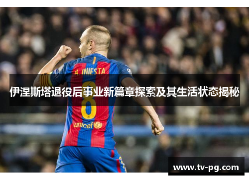伊涅斯塔退役后事业新篇章探索及其生活状态揭秘