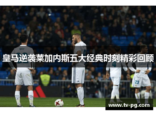 皇马逆袭莱加内斯五大经典时刻精彩回顾