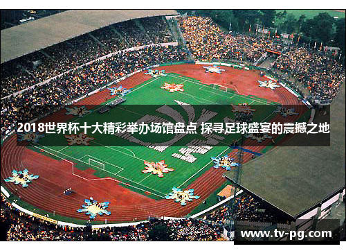 2018世界杯十大精彩举办场馆盘点 探寻足球盛宴的震撼之地