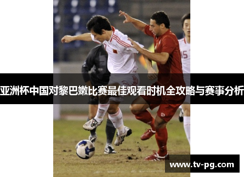 亚洲杯中国对黎巴嫩比赛最佳观看时机全攻略与赛事分析