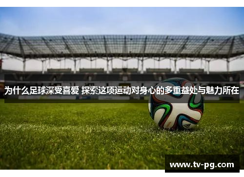 为什么足球深受喜爱 探索这项运动对身心的多重益处与魅力所在
