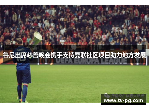 鲁尼出席慈善晚会携手支持曼联社区项目助力地方发展 鲁尼出席慈善晚会携手支持曼联社区项目助力地方发展