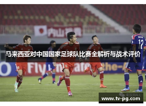 马来西亚对中国国家足球队比赛全解析与战术评价 马来西亚对中国国家足球队比赛全解析与战术评价