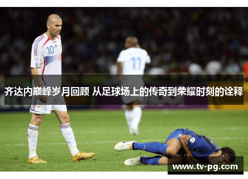 齐达内巅峰岁月回顾 从足球场上的传奇到荣耀时刻的诠释 齐达内巅峰岁月回顾 从足球场上的传奇到荣耀时刻的诠释