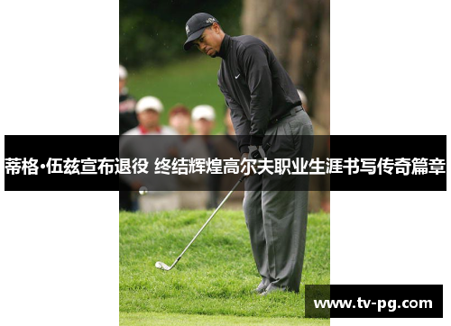 蒂格·伍兹宣布退役 终结辉煌高尔夫职业生涯书写传奇篇章 蒂格·伍兹宣布退役 终结辉煌高尔夫职业生涯书写传奇篇章