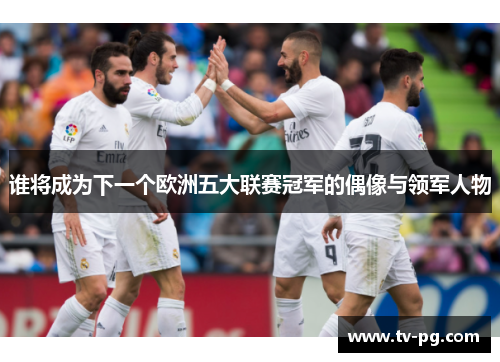 谁将成为下一个欧洲五大联赛冠军的偶像与领军人物 谁将成为下一个欧洲五大联赛冠军的偶像与领军人物