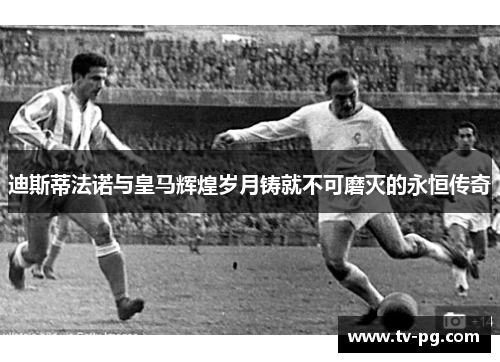 迪斯蒂法诺与皇马辉煌岁月铸就不可磨灭的永恒传奇